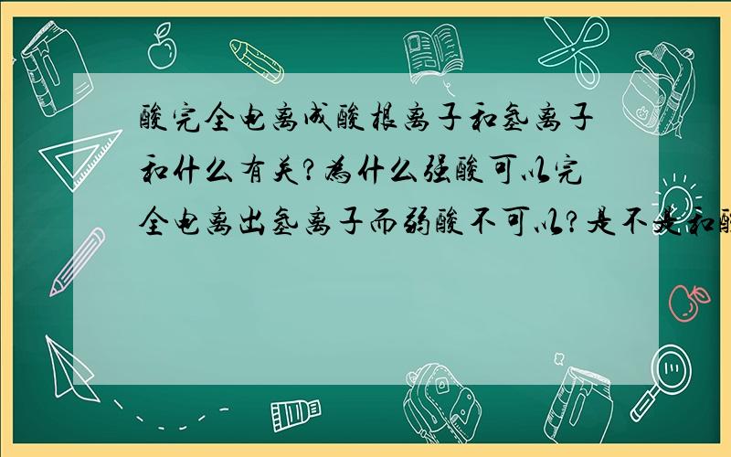 酸完全电离成酸根离子和氢离子和什么有关?为什么强酸可以完全电离出氢离子而弱酸不可以?是不是和酸根离子的氧化性有关?