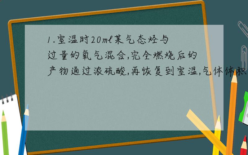 1.室温时20ml某气态烃与过量的氧气混合,完全燃烧后的产物通过浓硫酸,再恢复到室温,气体体积减少了50ml,剩余气体再通过氢氧化钠溶液,体积又减少了40ml,求气态烃分子式.2.常温下呈气态的饱