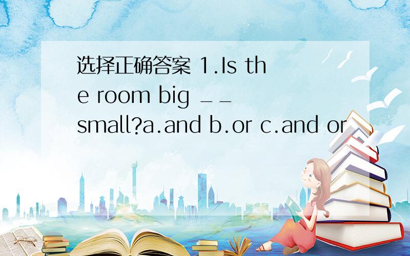 选择正确答案 1.Is the room big __ small?a.and b.or c.and or