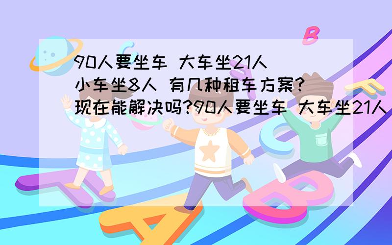 90人要坐车 大车坐21人 小车坐8人 有几种租车方案?现在能解决吗?90人要坐车 大车坐21人 小车坐8人 写3种租车方案?选 最合理的方案         现在能解决吗?