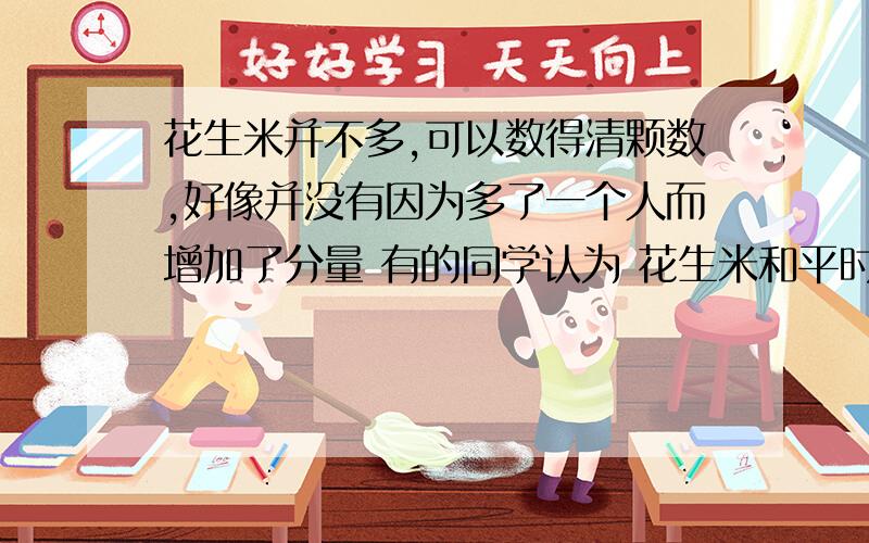 花生米并不多,可以数得清颗数,好像并没有因为多了一个人而增加了分量 有的同学认为 花生米和平时一样多没有增加分量.你同意吗?试着谈谈你的看法