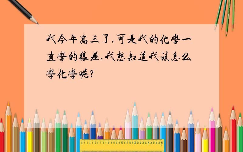 我今年高三了,可是我的化学一直学的很差,我想知道我该怎么学化学呢?