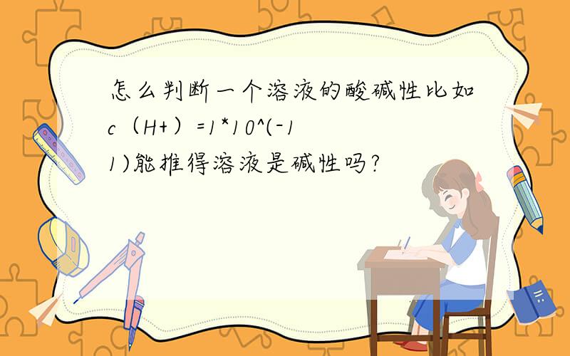 怎么判断一个溶液的酸碱性比如c（H+）=1*10^(-11)能推得溶液是碱性吗?