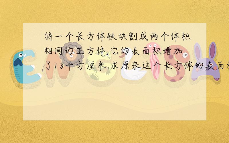 将一个长方体铁块割成两个体积相同的正方体,它的表面积增加了18平方厘米,求原来这个长方体的表面积和体积如上