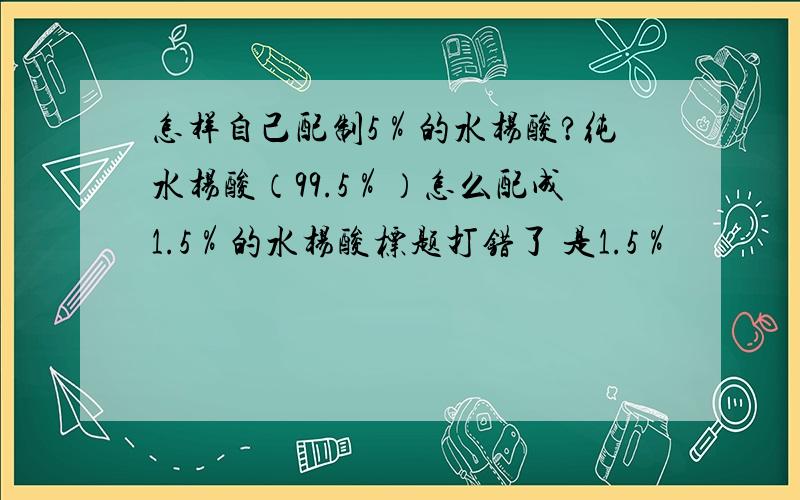 怎样自己配制5％的水杨酸?纯水杨酸（99.5％）怎么配成1.5％的水杨酸标题打错了 是1.5％