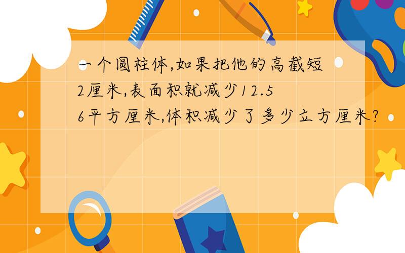 一个圆柱体,如果把他的高截短2厘米,表面积就减少12.56平方厘米,体积减少了多少立方厘米?