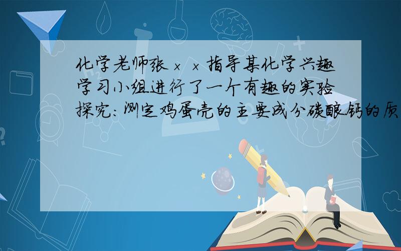 化学老师张××指导某化学兴趣学习小组进行了一个有趣的实验探究：测定鸡蛋壳的主要成分碳酸钙的质量分数.实验如下：将鸡蛋壳洗净、干燥并捣碎后,称取8．0g放在烧杯里,然后往烧杯中加