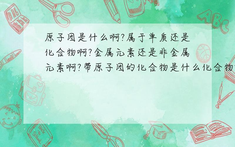 原子团是什么啊?属于单质还是化合物啊?金属元素还是非金属元素啊?带原子团的化合物是什么化合物啊氯化钠这种离子化合物 表示什么意义