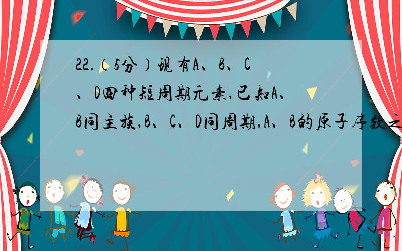 22．（5分）现有A、B、C、D四种短周期元素,已知A、B同主族,B、C、D同周期,A、B的原子序数之和等于C、D的原子序数之和,C的单质能分别跟B和D的最高价氧化物的水化物反应,请回答：（1）B和C的