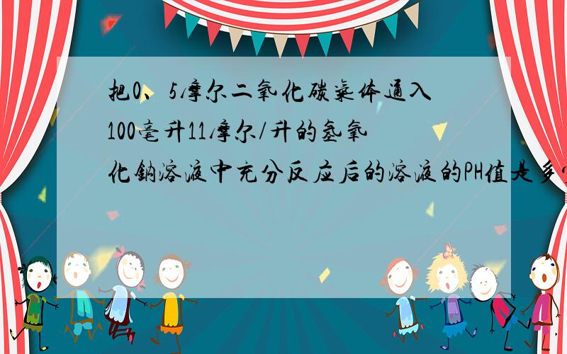 把0、5摩尔二氧化碳气体通入100毫升11摩尔/升的氢氧化钠溶液中充分反应后的溶液的PH值是多少?