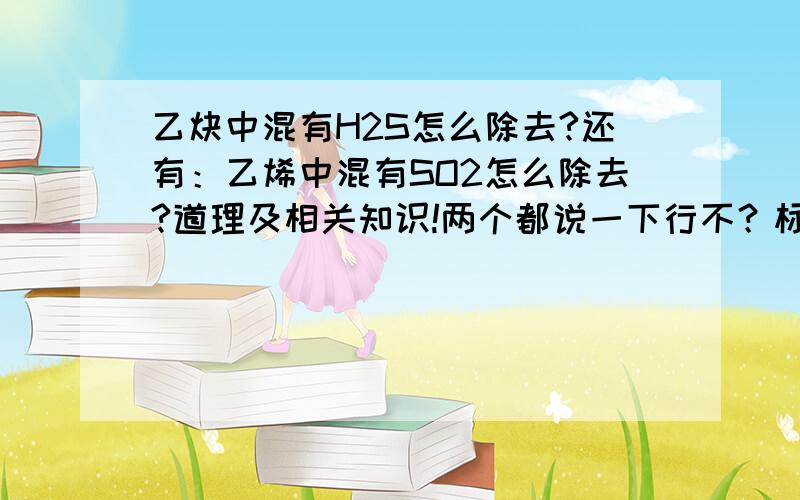 乙炔中混有H2S怎么除去?还有：乙烯中混有SO2怎么除去?道理及相关知识!两个都说一下行不？标题和正文是不一样的……