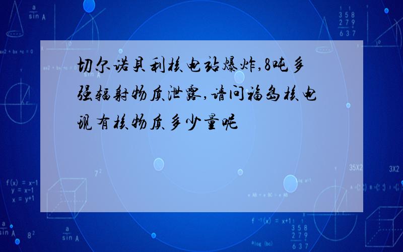 切尔诺贝利核电站爆炸,8吨多强辐射物质泄露,请问福岛核电现有核物质多少量呢