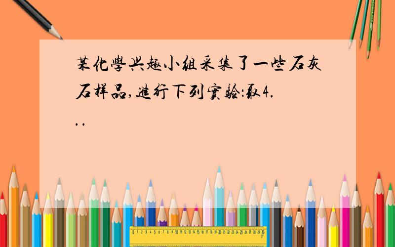 某化学兴趣小组采集了一些石灰石样品,进行下列实验：取4...