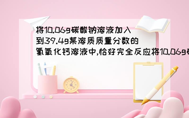 将10.06g碳酸钠溶液加入到39.4g某溶质质量分数的氢氧化钙溶液中,恰好完全反应将10.06g碳酸钠溶液加入到39.4g某溶质质量分数的氢氧化钙溶液中,恰好完全反应.1）求生成沉淀的质量是多少?2）滤