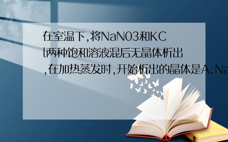 在室温下,将NaN03和KCl两种饱和溶液混后无晶体析出,在加热蒸发时,开始析出的晶体是A.NaNo3B.NAClC.KNO3D.KCl