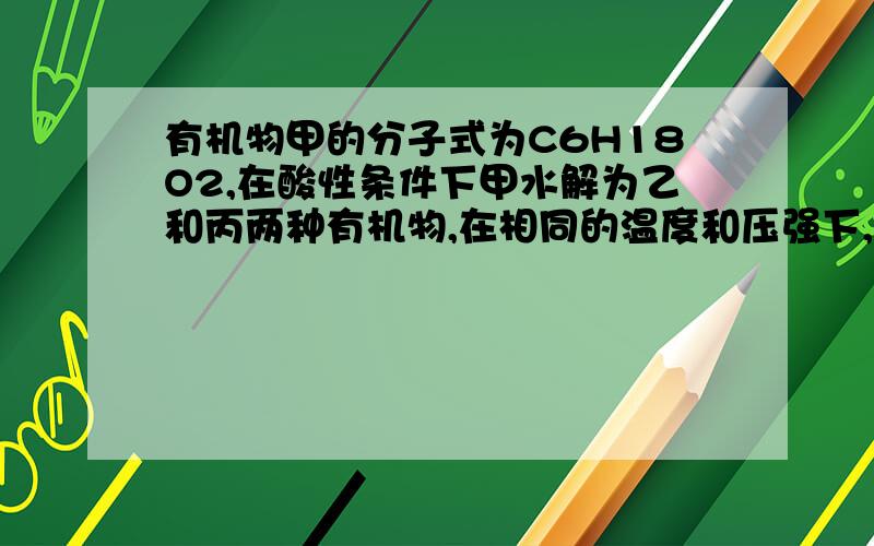 有机物甲的分子式为C6H18O2,在酸性条件下甲水解为乙和丙两种有机物,在相同的温度和压强下,同质量的乙和丙的蒸汽所占体积相同,则甲的可能结构有（ ）A.8种 B.14种 C.16种 D.18种甲的分子式是C