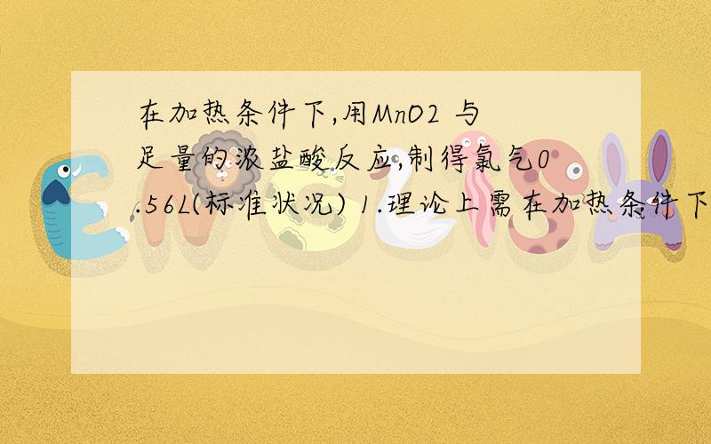 在加热条件下,用MnO2 与足量的浓盐酸反应,制得氯气0.56L(标准状况) 1.理论上需在加热条件下,用MnO2 与足量的浓盐酸反应,制得氯气0.56L(标准状况)1.理论上需要消耗MnO2多少克?2.被氯化的HCL的物质