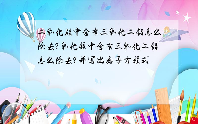 二氧化硅中含有三氧化二铝怎么除去?氧化镁中含有三氧化二铝怎么除去?并写出离子方程式