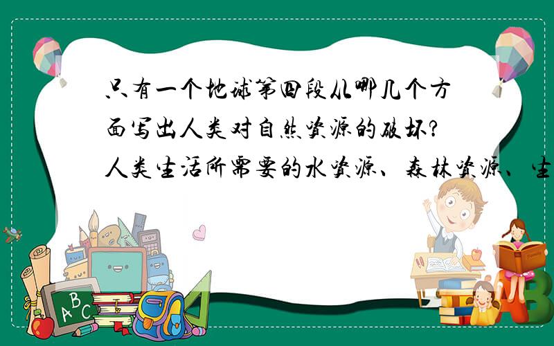 只有一个地球第四段从哪几个方面写出人类对自然资源的破坏?人类生活所需要的水资源、森林资源、生物资源、大气资源,本来是可以不断再生,长期给人类做贡献的.但是,因为人类随意破坏