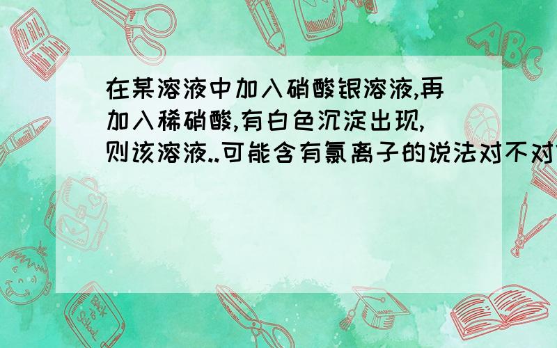 在某溶液中加入硝酸银溶液,再加入稀硝酸,有白色沉淀出现,则该溶液..可能含有氯离子的说法对不对?能举个例子嘛?