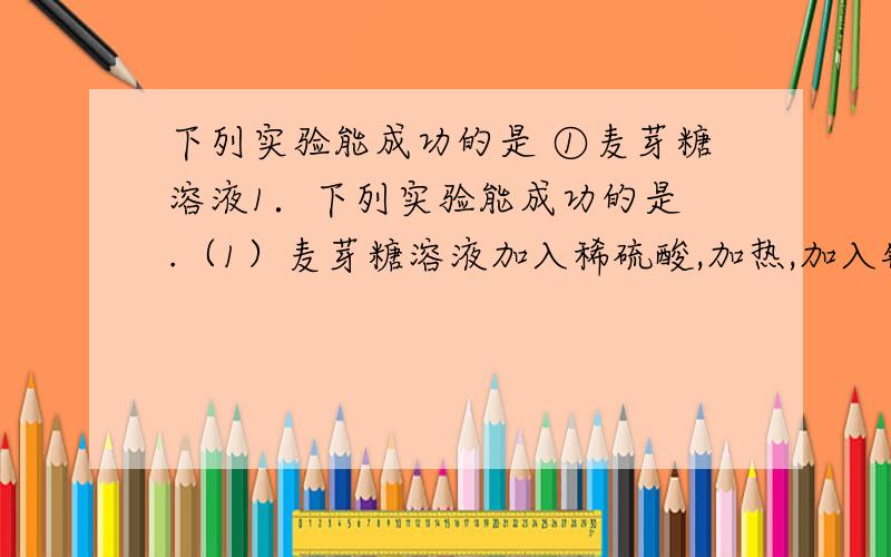 下列实验能成功的是 ①麦芽糖溶液1．下列实验能成功的是 .（1）麦芽糖溶液加入稀硫酸,加热,加入银氨溶1．下列实验能成功的是 .（1）麦芽糖溶液加入稀硫酸,加热,加入银氨溶液,水浴加热,