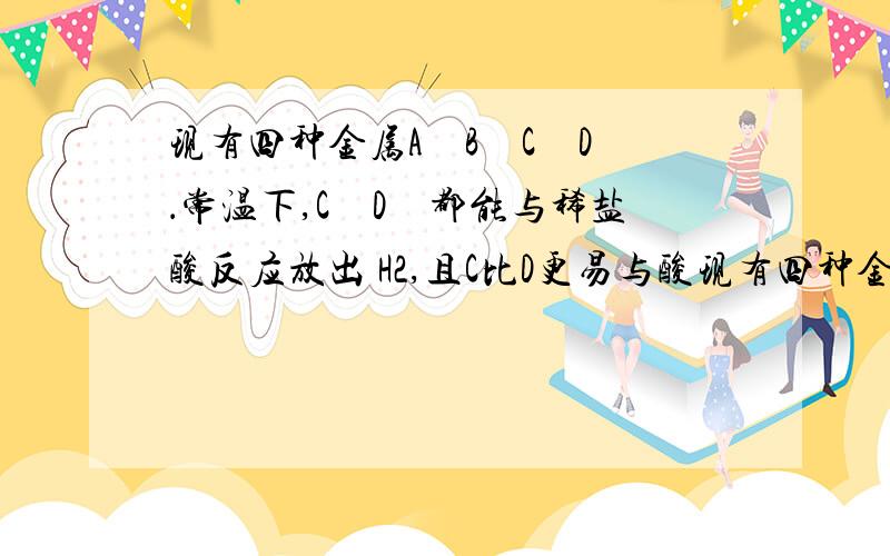 现有四种金属A　B　C　D　．常温下,C　D　都能与稀盐酸反应放出 H2,且C比D更易与酸现有四种金属A　B　C　D　．常温下,C　D　都能与稀盐酸反应放出 H2,且C比D更易与酸反应,但C不能从D的盐溶