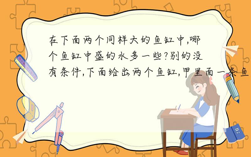 在下面两个同样大的鱼缸中,哪个鱼缸中盛的水多一些?别的没有条件,下面给出两个鱼缸,甲里面一条鱼,乙里面两条鱼,但都没有满,看起来一样多,但没有给条件.A甲 B乙 C 无法比较