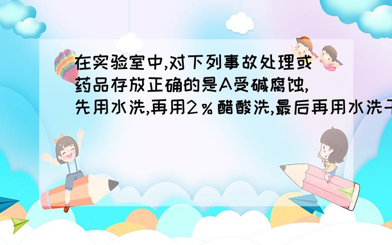 在实验室中,对下列事故处理或药品存放正确的是A受碱腐蚀,先用水洗,再用2％醋酸洗,最后再用水洗干净.B金属钠着火燃烧时,用泡沫灭火器灭火C硝酸银试剂应存放在无色试剂瓶中D少量金属钠