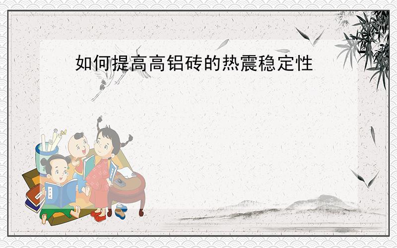 如何提高高铝砖的热震稳定性