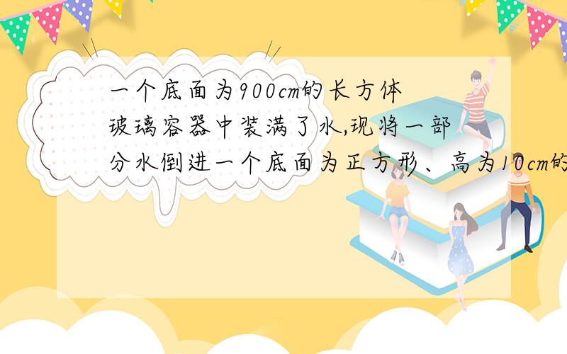 一个底面为900cm的长方体玻璃容器中装满了水,现将一部分水倒进一个底面为正方形、高为10cm的铁桶中,...一个底面为900cm的长方体玻璃容器中装满了水,现将一部分水倒进一个底面为正方形、