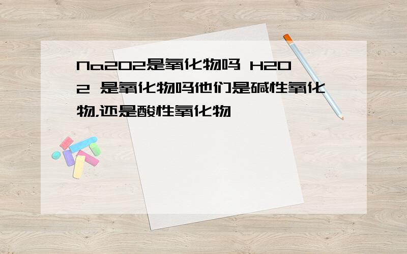 Na2O2是氧化物吗 H2O2 是氧化物吗他们是碱性氧化物，还是酸性氧化物