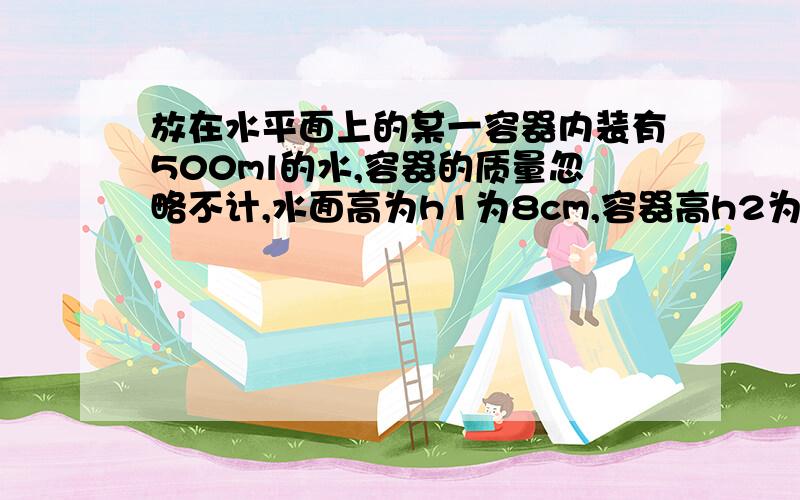 放在水平面上的某一容器内装有500ml的水,容器的质量忽略不计,水面高为h1为8cm,容器高h2为10cm补充如下容器底面积为50㎝2 水面高为h1为8cm,容器高h2为10cm,容器底面积为50㎝2 求：（1）水对容器