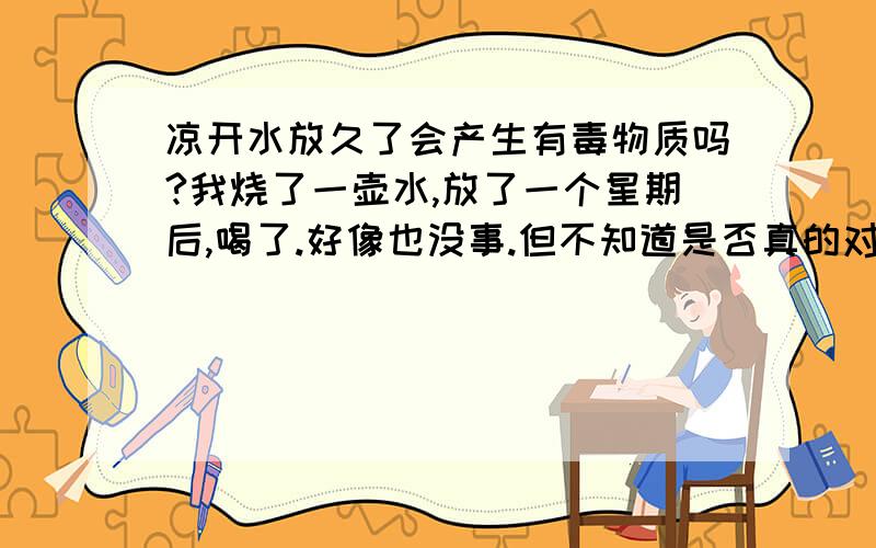 凉开水放久了会产生有毒物质吗?我烧了一壶水,放了一个星期后,喝了.好像也没事.但不知道是否真的对身体无害.我个人认为,在封闭的环境里,水就是放一万年也坏不了.我的主要意思是：水放