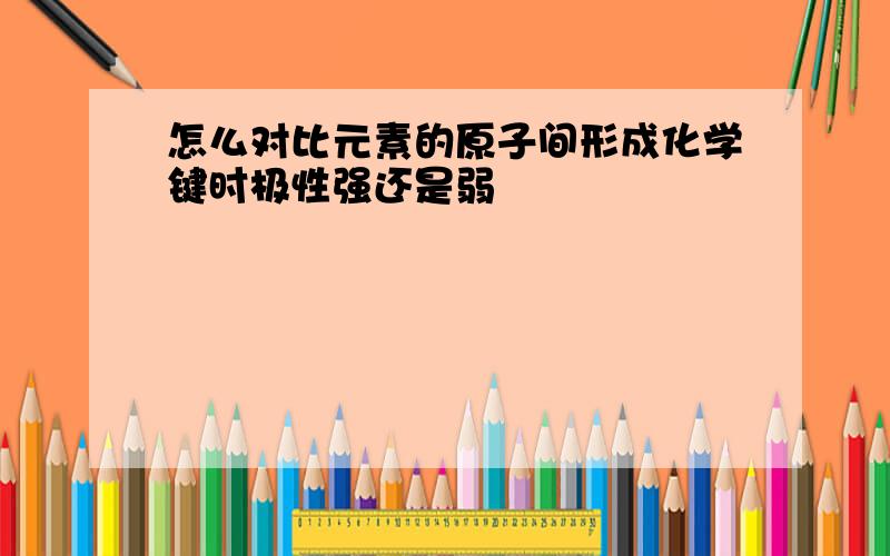 怎么对比元素的原子间形成化学键时极性强还是弱