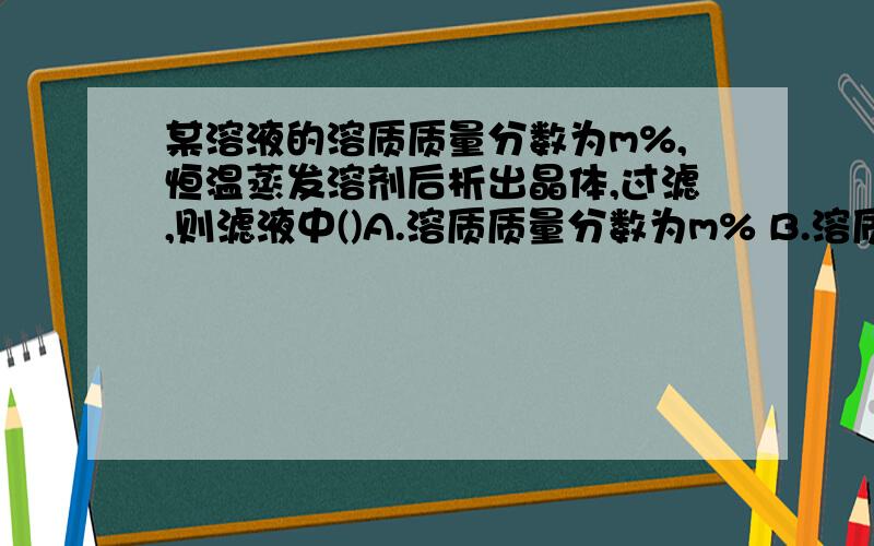 某溶液的溶质质量分数为m%,恒温蒸发溶剂后析出晶体,过滤,则滤液中()A.溶质质量分数为m% B.溶质质量分数大于m% C.溶质质量分数小于m% D.溶质质量分数为大于或等于m%