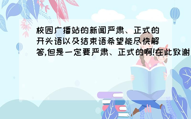 校园广播站的新闻严肃、正式的开头语以及结束语希望能尽快解答,但是一定要严肃、正式的啊!在此致谢