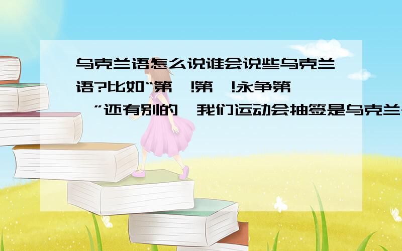 乌克兰语怎么说谁会说些乌克兰语?比如“第一!第一!永争第一”还有别的,我们运动会抽签是乌克兰~在运动会上能用到的,