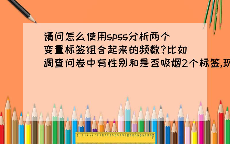 请问怎么使用spss分析两个变量标签组合起来的频数?比如调查问卷中有性别和是否吸烟2个标签,现在我不知道怎么操作spss来分别显示出男性吸烟、女性吸烟、男性不吸烟、女性不吸烟的人数.