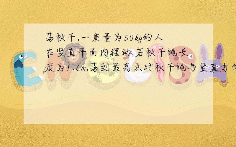 荡秋千,一质量为50kg的人在竖直平面内摆动,若秋千绳长度为1.6m,荡到最高点时秋千绳与竖直方向成60度角（忽略空气阻力和摩擦,g取10m/s）求1：荡到最低点时秋千的速度大小2：在最低点时绳子