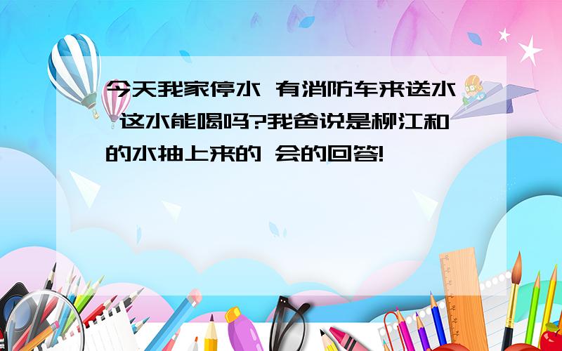 今天我家停水 有消防车来送水 这水能喝吗?我爸说是柳江和的水抽上来的 会的回答!