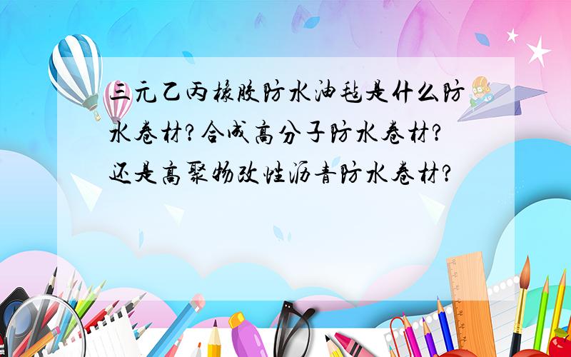 三元乙丙橡胶防水油毡是什么防水卷材?合成高分子防水卷材?还是高聚物改性沥青防水卷材?