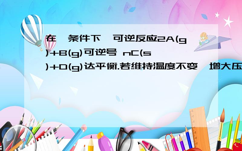 在一条件下,可逆反应2A(g)+B(g)可逆号 nC(s)+D(g)达平衡.若维持温度不变,增大压强,测得混合气体的平均相对分子质量不变,则下列判断正确的是（ ）A．其它条件不变,增大压强,平衡不发生移动 B