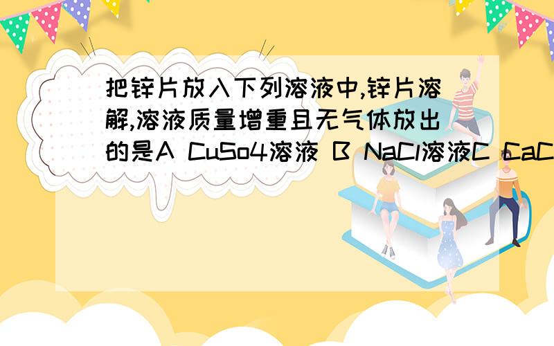 把锌片放入下列溶液中,锌片溶解,溶液质量增重且无气体放出的是A CuSo4溶液 B NaCl溶液C CaCl2溶液 D 盐酸