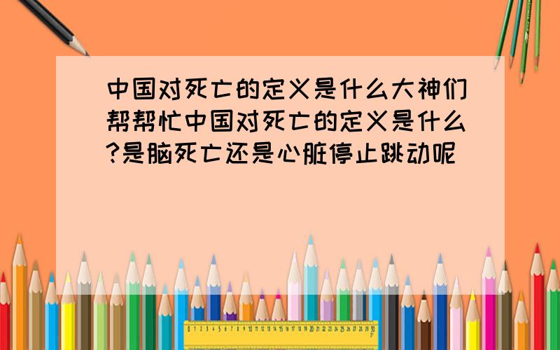 中国对死亡的定义是什么大神们帮帮忙中国对死亡的定义是什么?是脑死亡还是心脏停止跳动呢