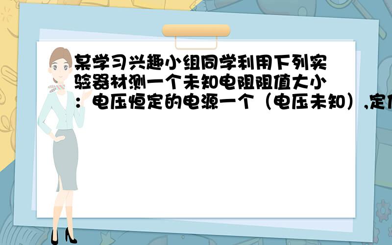 某学习兴趣小组同学利用下列实验器材测一个未知电阻阻值大小：电压恒定的电源一个（电压未知）,定值电阻R0一个（阻值已知）,待测电阻Rx一个,滑动变阻器一个,实验室学生用电流表一个,