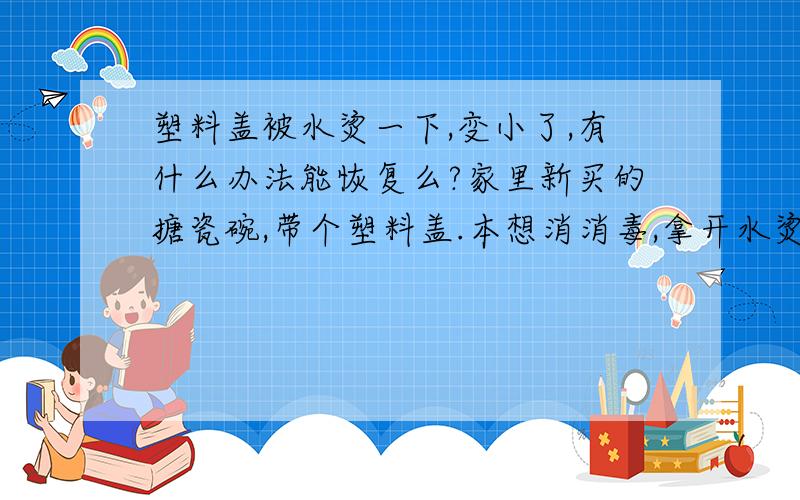 塑料盖被水烫一下,变小了,有什么办法能恢复么?家里新买的搪瓷碗,带个塑料盖.本想消消毒,拿开水烫了一下,结果发现盖不上了.盖上自己就起来.小了一点点.有什么办法能恢复么?哪位生活达