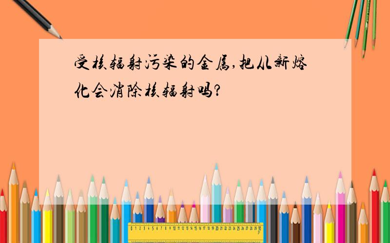 受核辐射污染的金属,把从新熔化会消除核辐射吗?