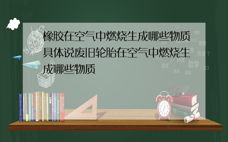 橡胶在空气中燃烧生成哪些物质具体说废旧轮胎在空气中燃烧生成哪些物质