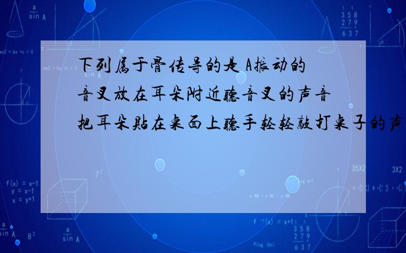 下列属于骨传导的是 A振动的音叉放在耳朵附近听音叉的声音把耳朵贴在桌面上听手轻轻敲打桌子的声音C将振动的音叉的尾部抵在牙齿上听音叉的声音 D以上全对