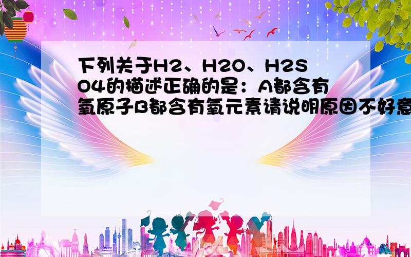 下列关于H2、H2O、H2SO4的描述正确的是：A都含有氧原子B都含有氧元素请说明原因不好意思，ab都是氢